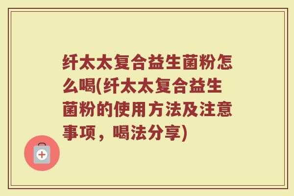 纤太太复合益生菌粉怎么喝(纤太太复合益生菌粉的使用方法及注意事项，喝法分享)