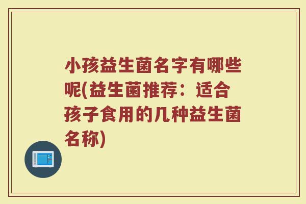 小孩益生菌名字有哪些呢(益生菌推荐:适合孩子食用的几种益生菌名称)