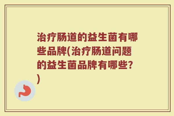 治疗肠道的益生菌有哪些品牌(治疗肠道问题的益生菌品牌有哪些？)