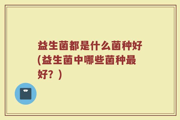 益生菌都是什么菌种好(益生菌中哪些菌种最好？)