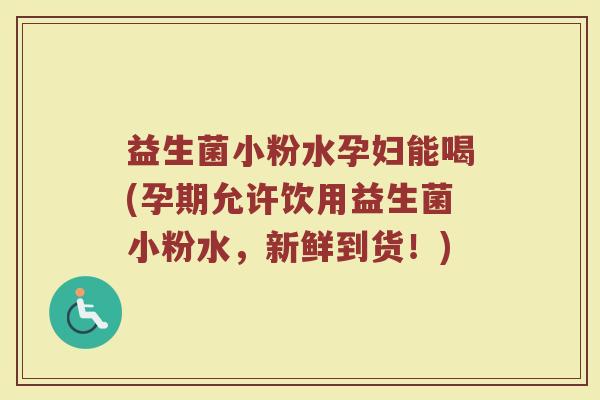 益生菌小粉水孕妇能喝(孕期允许饮用益生菌小粉水,新鲜到货!)