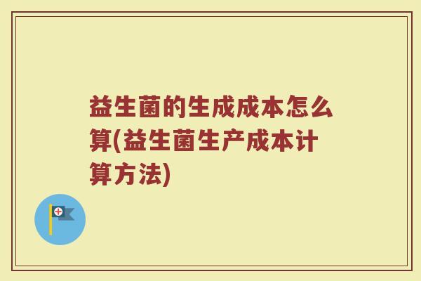 益生菌的生成成本怎么算(益生菌生产成本计算方法)
