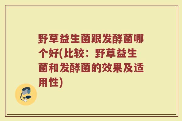 野草益生菌跟发酵菌哪个好(比较:野草益生菌和发酵菌的效果及适用性)