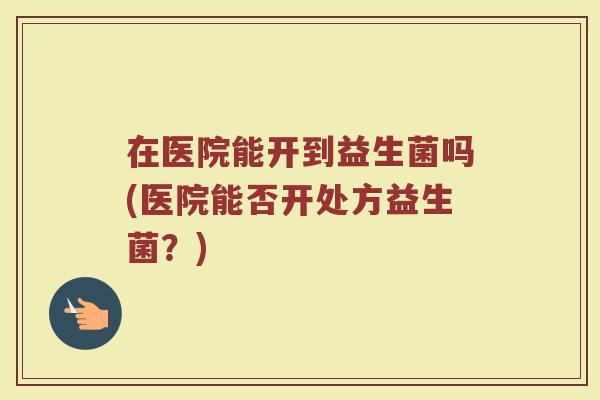 在医院能开到益生菌吗(医院能否开处方益生菌?)