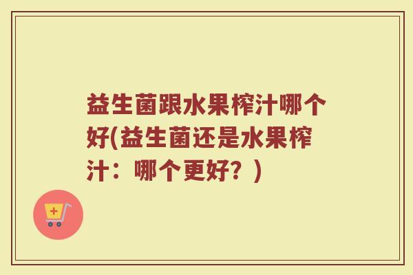 益生菌跟水果榨汁哪个好(益生菌还是水果榨汁:哪个更好?) 益生菌跟水果榨汁哪个好(益生菌还是水果榨汁:哪个更好?)