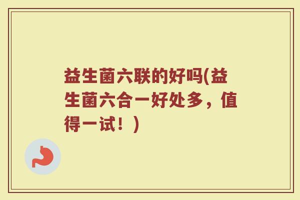 益生菌六联的好吗(益生菌六合一好处多,值得一试!)