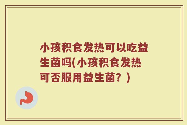 小孩积食发热可以吃益生菌吗(小孩积食发热可否服用益生菌?)