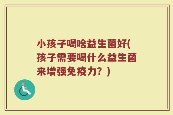 小孩子喝啥益生菌好(孩子需要喝什么益生菌来增强免疫力?)