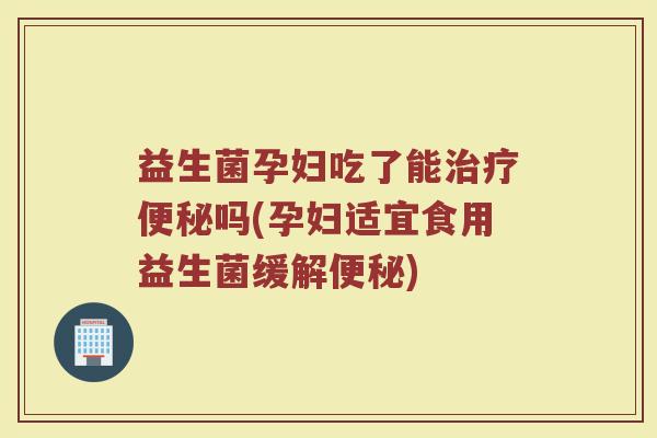 益生菌孕妇吃了能治疗便秘吗(孕妇适宜食用益生菌缓解便秘)