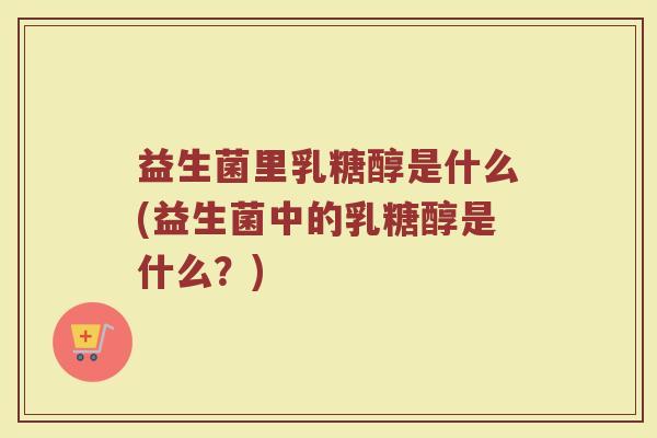 益生菌里乳糖醇是什么(益生菌中的乳糖醇是什么？)