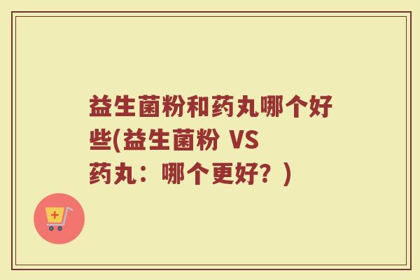 益生菌粉和药丸哪个好些(益生菌粉 VS 药丸:哪个更好?)