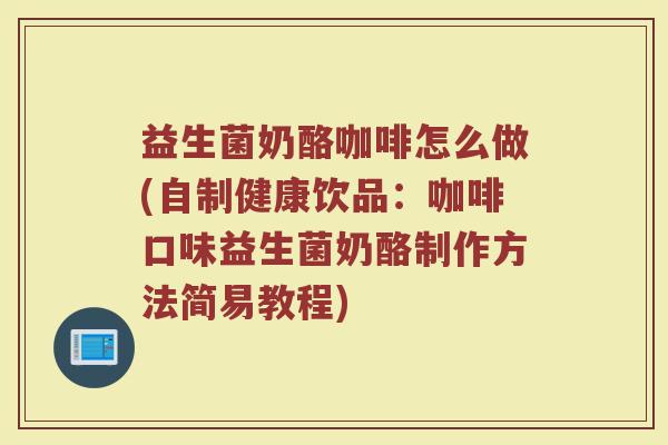 益生菌奶酪咖啡怎么做(自制健康饮品：咖啡口味益生菌奶酪制作方法简易教程)