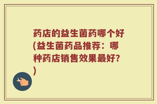 药店的益生菌药哪个好(益生菌药品推荐：哪种药店销售效果最好？)
