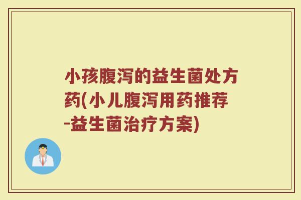 小孩腹泻的益生菌处方药(小儿腹泻用药推荐-益生菌治疗方案)