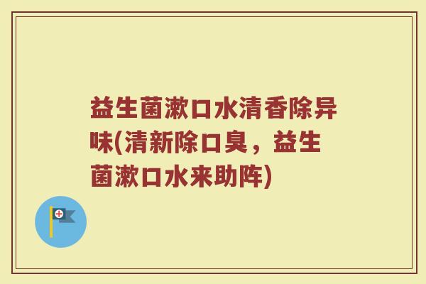 益生菌漱口水清香除异味(清新除口臭,益生菌漱口水来助阵)