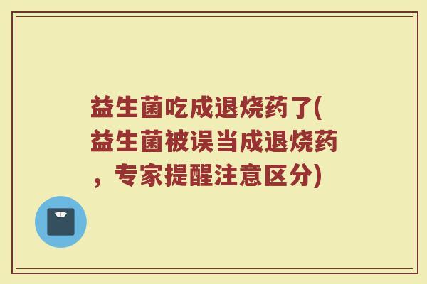 益生菌吃成退烧药了(益生菌被误当成退烧药,专家提醒注意区分)