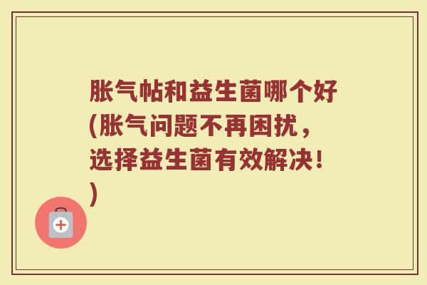 胀气帖和益生菌哪个好(胀气问题不再困扰，选择益生菌有效解决！)