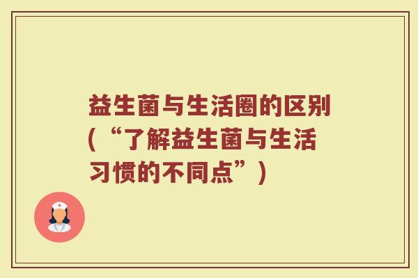 益生菌与生活圈的区别(“了解益生菌与生活习惯的不同点”)
