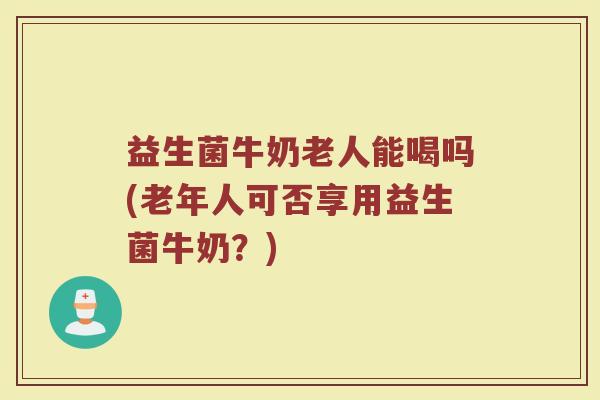 益生菌牛奶老人能喝吗(老年人可否享用益生菌牛奶?)