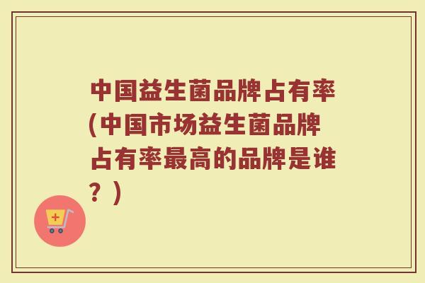 中国益生菌品牌占有率(中国市场益生菌品牌占有率最高的品牌是谁？)