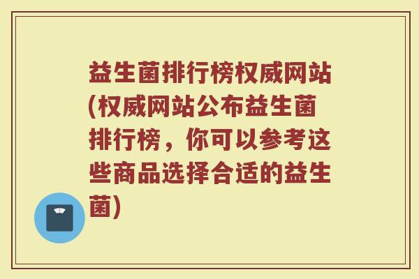 益生菌排行榜权威网站(权威网站公布益生菌排行榜,你可以参考这些商品选择合适的益生菌)