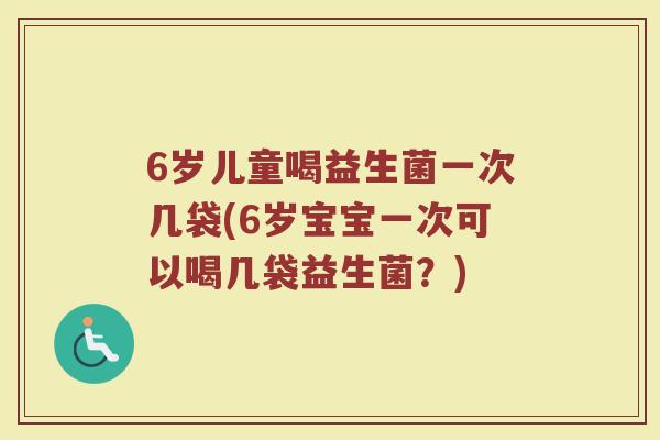 6岁儿童喝益生菌一次几袋(6岁宝宝一次可以喝几袋益生菌?)