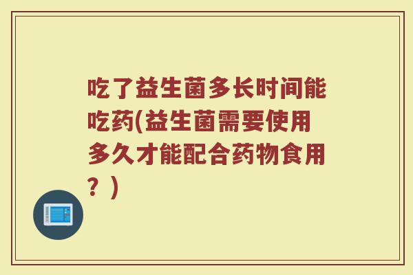 吃了益生菌多长时间能吃药(益生菌需要使用多久才能配合药物食用？)