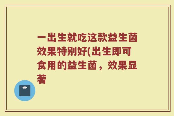 一出生就吃这款益生菌效果特别好(出生即可食用的益生菌,效果显著