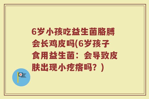 6岁小孩吃益生菌胳膊会长鸡皮吗(6岁孩子食用益生菌：会导致皮肤出现小疙瘩吗？)
