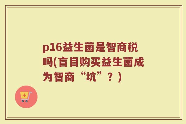 p16益生菌是智商税吗(盲目购买益生菌成为智商“坑”?)