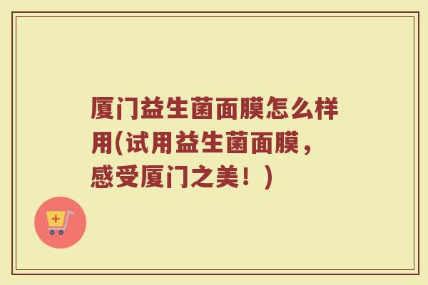 厦门益生菌面膜怎么样用(试用益生菌面膜,感受厦门之美!)