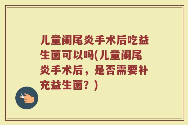 儿童阑尾炎手术后吃益生菌可以吗(儿童阑尾炎手术后,是否需要补充益生菌?)