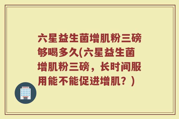 六星益生菌增肌粉三磅够喝多久(六星益生菌增肌粉三磅,长时间服用能不能促进增肌?)