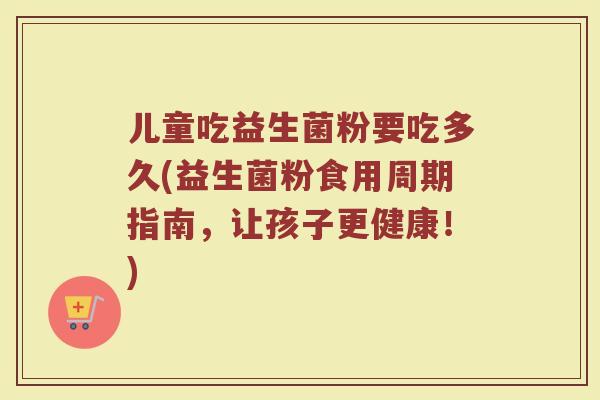 儿童吃益生菌粉要吃多久(益生菌粉食用周期指南,让孩子更健康!)