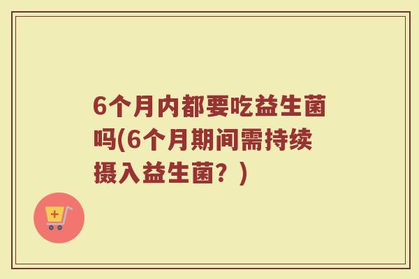6个月内都要吃益生菌吗(6个月期间需持续摄入益生菌？)