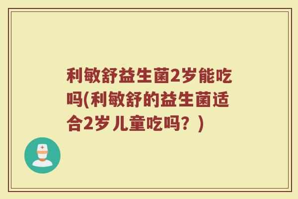利敏舒益生菌2岁能吃吗(利敏舒的益生菌适合2岁儿童吃吗?) 利敏舒益生菌2岁能吃吗(利敏舒的益生菌适合2岁儿童吃吗?)