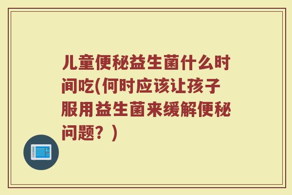 儿童便秘益生菌什么时间吃(何时应该让孩子服用益生菌来缓解便秘问题?)