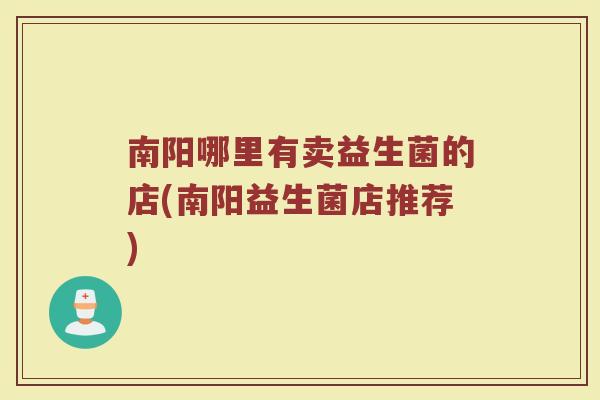 南阳哪里有卖益生菌的店(南阳益生菌店推荐) 南阳哪里有卖益生菌的店(南阳益生菌店推荐)
