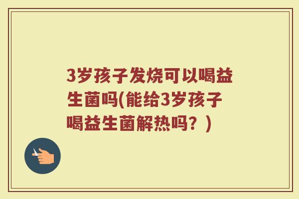 3岁孩子发烧可以喝益生菌吗(能给3岁孩子喝益生菌解热吗?)