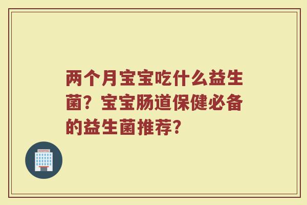 两个月宝宝吃什么益生菌?宝宝肠道保健必备的益生菌推荐?