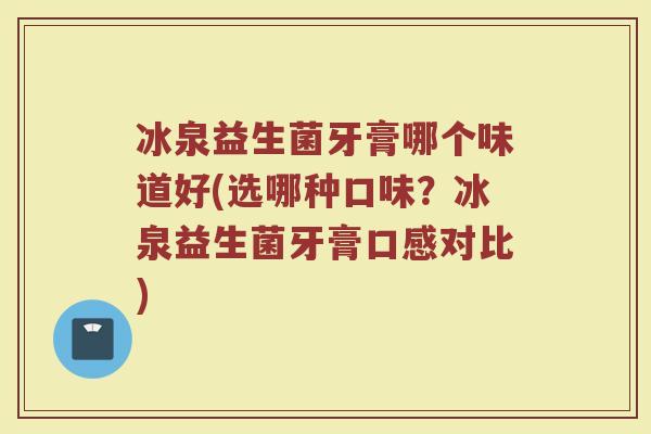 冰泉益生菌牙膏哪个味道好(选哪种口味?冰泉益生菌牙膏口感对比)