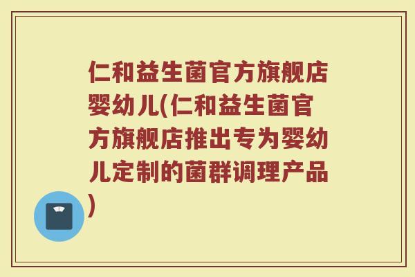 仁和益生菌官方旗舰店婴幼儿(仁和益生菌官方旗舰店推出专为婴幼儿定制的菌群调理产品)