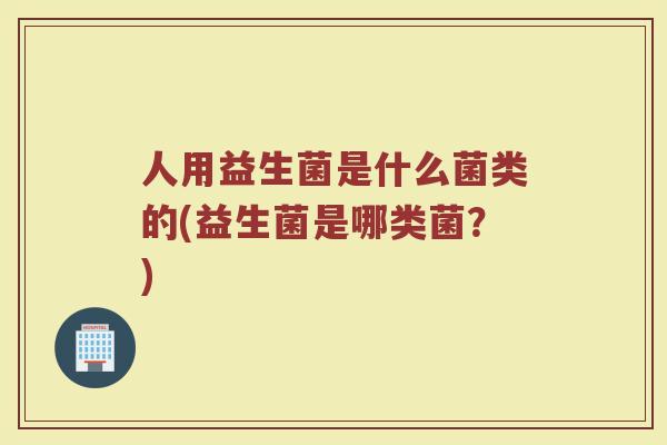 人用益生菌是什么菌类的(益生菌是哪类菌?)