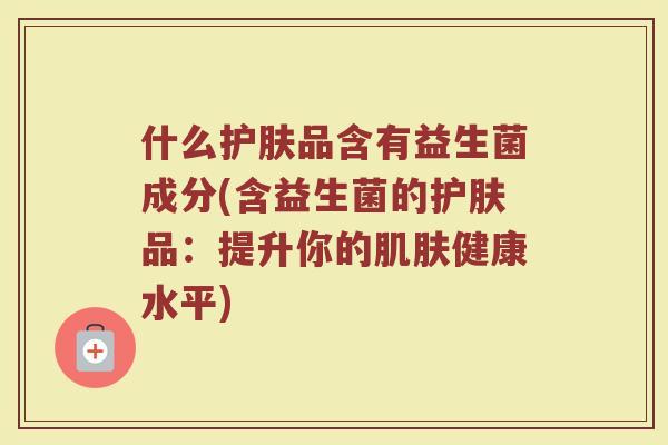什么护肤品含有益生菌成分(含益生菌的护肤品:提升你的肌肤健康水平)