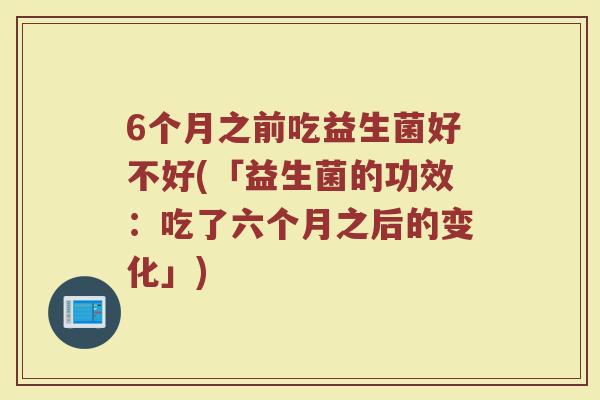 6个月之前吃益生菌好不好(「益生菌的功效：吃了六个月之后的变化」)