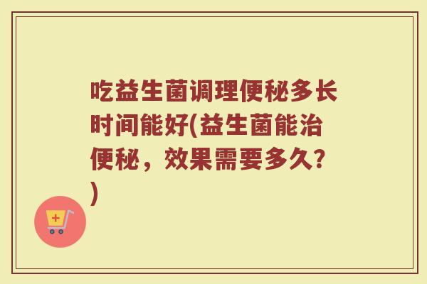 吃益生菌调理便秘多长时间能好(益生菌能治便秘,效果需要多久?)