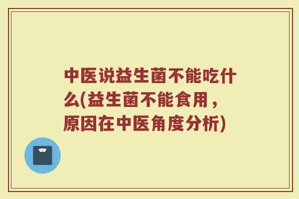 中医说益生菌不能吃什么(益生菌不能食用，原因在中医角度分析)