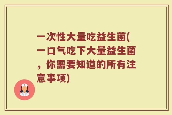 一次性大量吃益生菌(一口气吃下大量益生菌，你需要知道的所有注意事项)