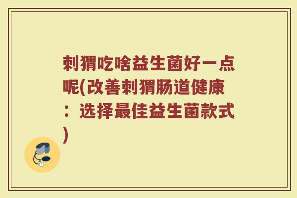 刺猬吃啥益生菌好一点呢(改善刺猬肠道健康:选择最佳益生菌款式)