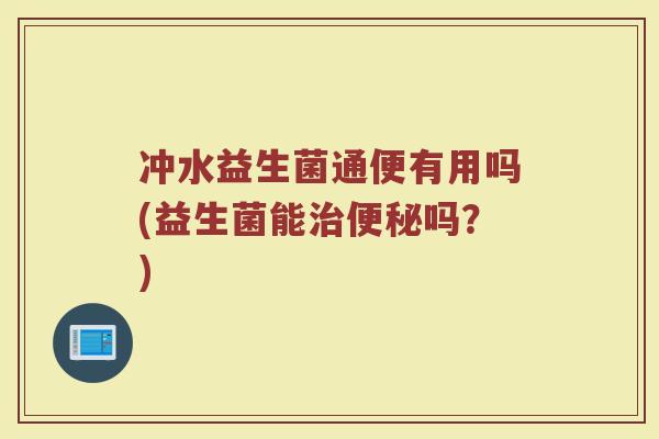 冲水益生菌通便有用吗(益生菌能治便秘吗?)
